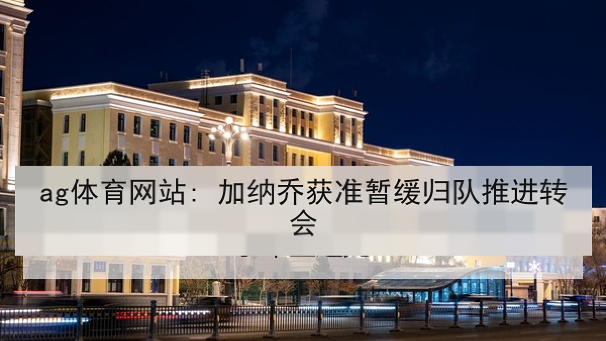 ag体育网站: 加纳乔获准暂缓归队推进转会 ag体育网站: 加纳乔获准暂缓归队推进转会